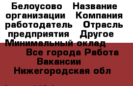 Белоусово › Название организации ­ Компания-работодатель › Отрасль предприятия ­ Другое › Минимальный оклад ­ 30 000 - Все города Работа » Вакансии   . Нижегородская обл.